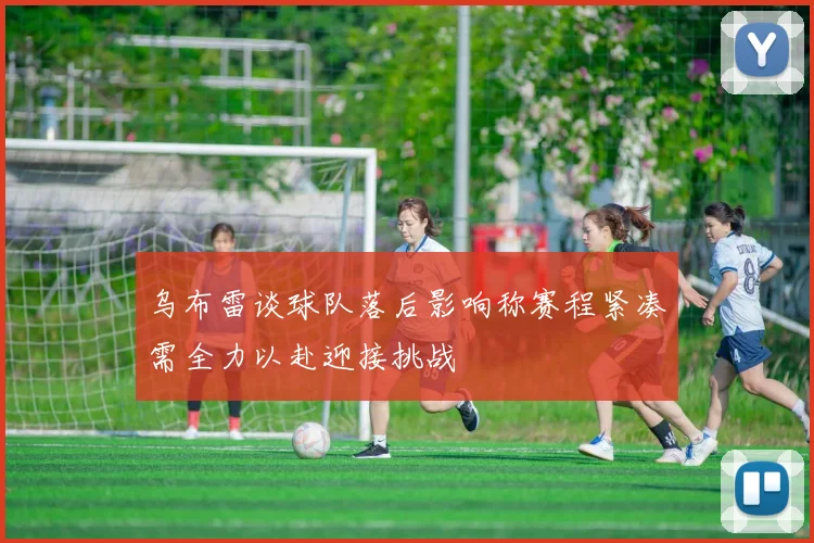 乌布雷谈球队落后影响称赛程紧凑需全力以赴迎接挑战
