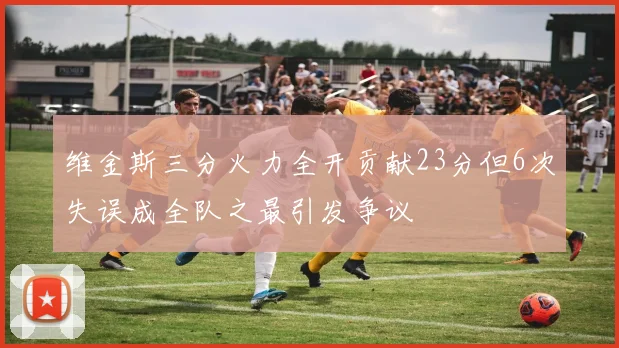 维金斯三分火力全开贡献23分但6次失误成全队之最引发争议