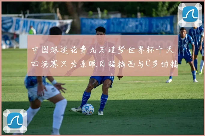 中国球迷花费九万追梦世界杯十天四场赛只为亲眼目睹梅西与C罗的精彩对决