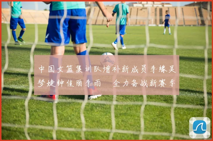 中国女篮集训队增补新成员李缘吴梦婕钟佳丽李雨汧全力备战新赛季