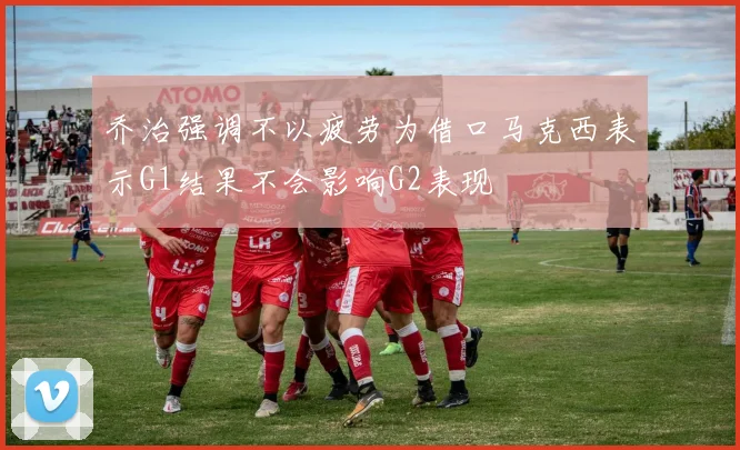 乔治强调不以疲劳为借口马克西表示G1结果不会影响G2表现
