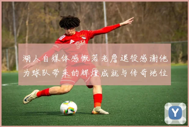 湖人自媒体感慨若老詹退役感谢他为球队带来的辉煌成就与传奇地位