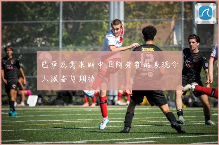 巴萨急需果断中卫阿劳霍的表现令人振奋与期待