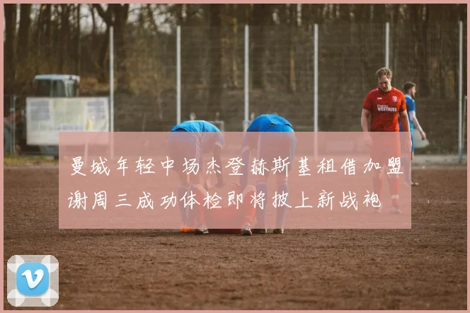曼城年轻中场杰登赫斯基租借加盟谢周三成功体检即将披上新战袍