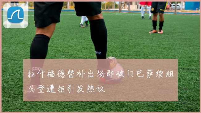 拉什福德替补出场即破门巴萨续租戈登遭拒引发热议