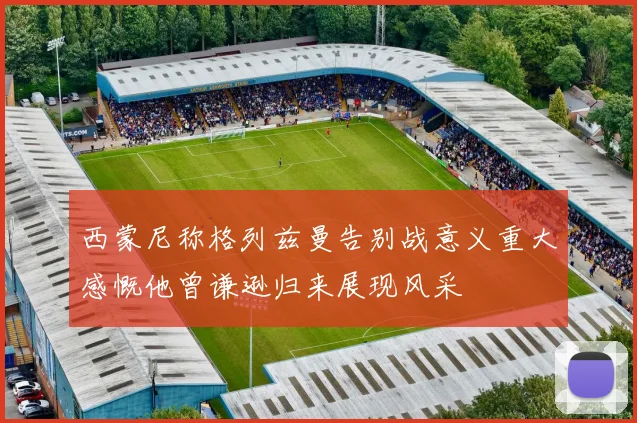 西蒙尼称格列兹曼告别战意义重大感慨他曾谦逊归来展现风采