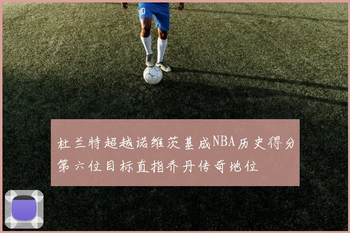 杜兰特超越诺维茨基成NBA历史得分第六位目标直指乔丹传奇地位