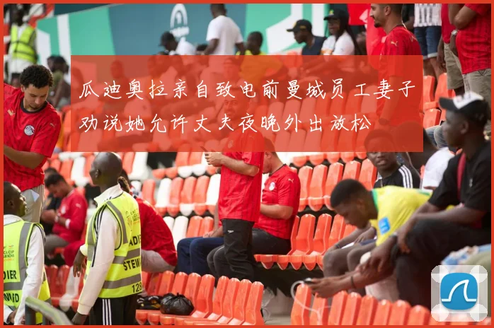 瓜迪奥拉亲自致电前曼城员工妻子劝说她允许丈夫夜晚外出放松