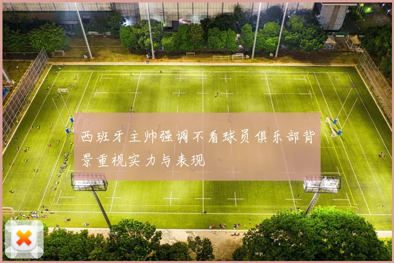 西班牙主帅强调不看球员俱乐部背景重视实力与表现