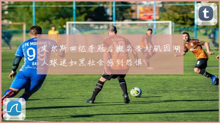 皮尔斯回忆夺冠后搬离洛杉矶因湖人球迷如黑社会感到恐惧