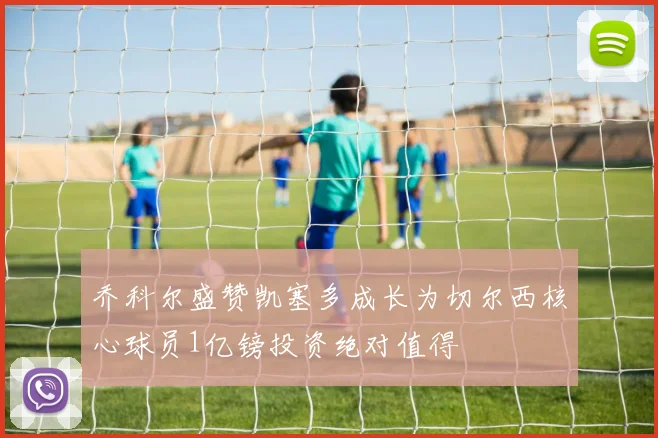 乔科尔盛赞凯塞多成长为切尔西核心球员1亿镑投资绝对值得
